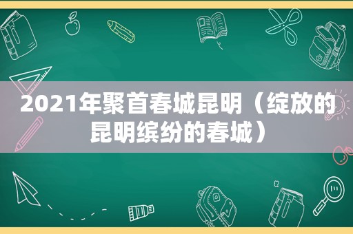 2021年聚首春城昆明（绽放的昆明缤纷的春城）