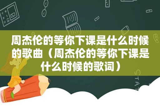 周杰伦的等你下课是什么时候的歌曲（周杰伦的等你下课是什么时候的歌词）