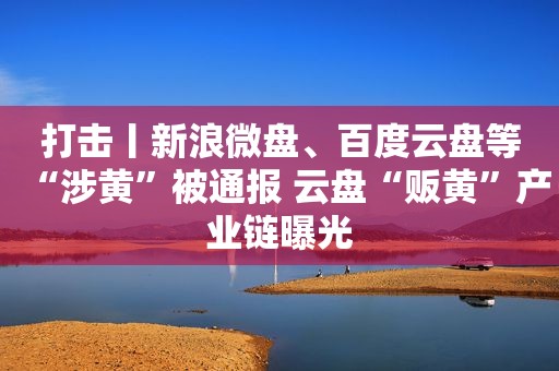 打击丨新浪微盘、百度云盘等“涉黄”被通报 云盘“贩黄”产业链曝光