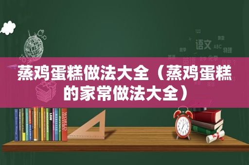 蒸鸡蛋糕做法大全（蒸鸡蛋糕的家常做法大全）