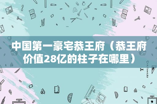 中国第一豪宅恭王府（恭王府价值28亿的柱子在哪里）