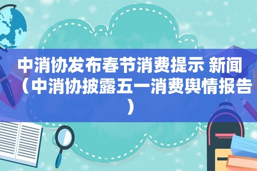 中消协发布春节消费提示 新闻（中消协披露五一消费舆情报告）