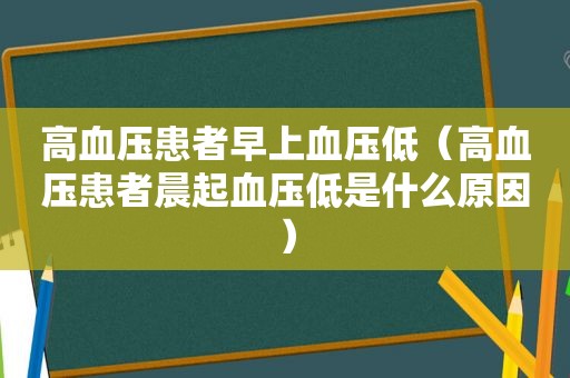 高血压患者早上血压低（高血压患者晨起血压低是什么原因）