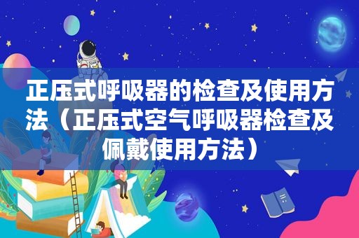 正压式呼吸器的检查及使用方法（正压式空气呼吸器检查及佩戴使用方法）