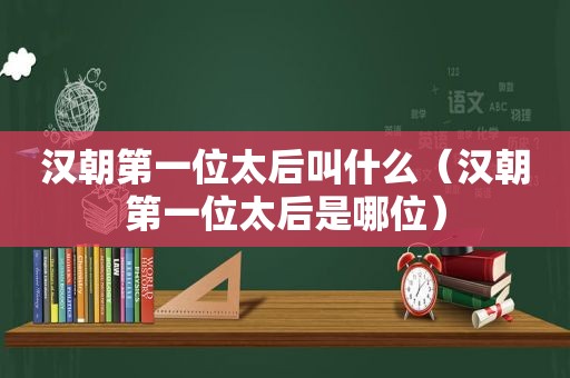 汉朝第一位太后叫什么（汉朝第一位太后是哪位）