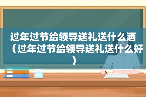 过年过节给领导送礼送什么酒（过年过节给领导送礼送什么好）