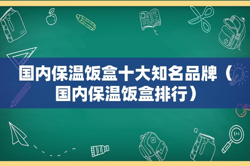 国内保温饭盒十大知名品牌（国内保温饭盒排行）