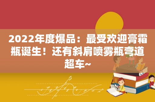 2022年度爆品：最受欢迎膏霜瓶诞生！还有斜肩喷雾瓶弯道超车~