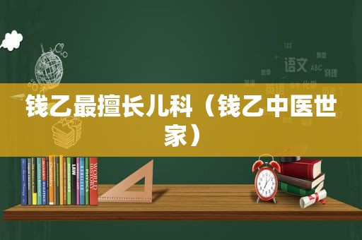 钱乙最擅长儿科（钱乙中医世家）