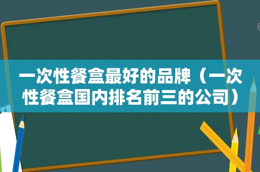 一次性餐盒最好的品牌（一次性餐盒国内排名前三的公司）