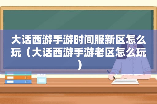 大话西游手游时间服新区怎么玩（大话西游手游老区怎么玩）