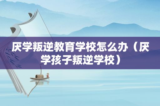 厌学叛逆教育学校怎么办（厌学孩子叛逆学校）