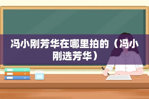 冯小刚芳华在哪里拍的（冯小刚选芳华）