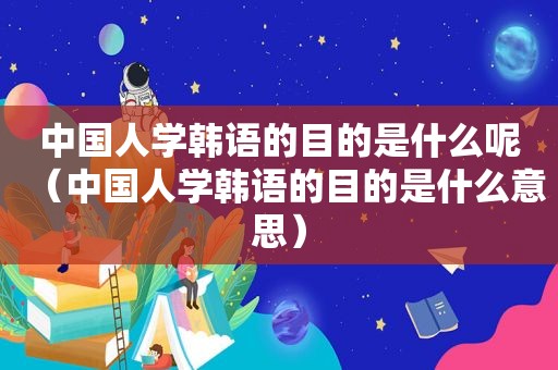 中国人学韩语的目的是什么呢（中国人学韩语的目的是什么意思）