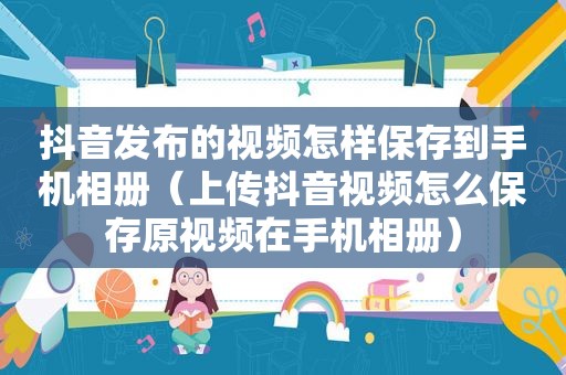 抖音发布的视频怎样保存到手机相册（上传抖音视频怎么保存原视频在手机相册）