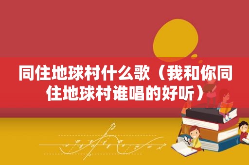 同住地球村什么歌（我和你同住地球村谁唱的好听）