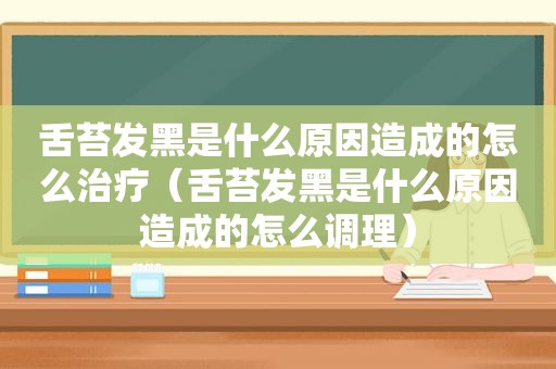 舌苔发黑是什么原因造成的怎么治疗（舌苔发黑是什么原因造成的怎么调理）