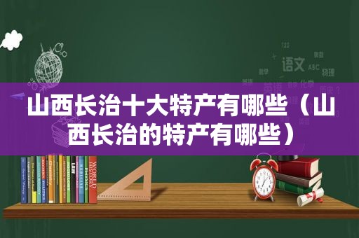 山西长治十大特产有哪些（山西长治的特产有哪些）