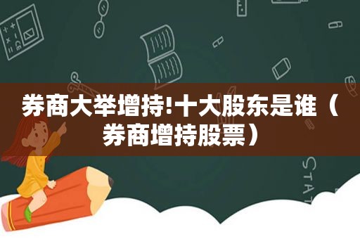 券商大举增持!十大股东是谁（券商增持股票）