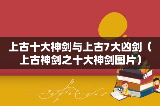 上古十大神剑与上古7大凶剑（上古神剑之十大神剑图片）