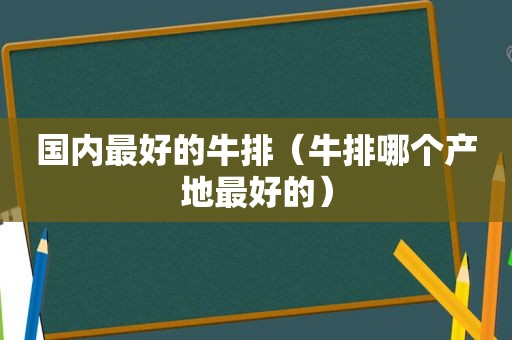 国内最好的牛排（牛排哪个产地最好的）