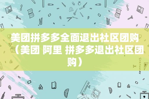 美团拼多多全面退出社区团购（美团 阿里 拼多多退出社区团购）