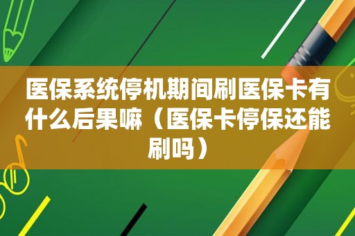 医保系统停机期间刷医保卡有什么后果嘛（医保卡停保还能刷吗）