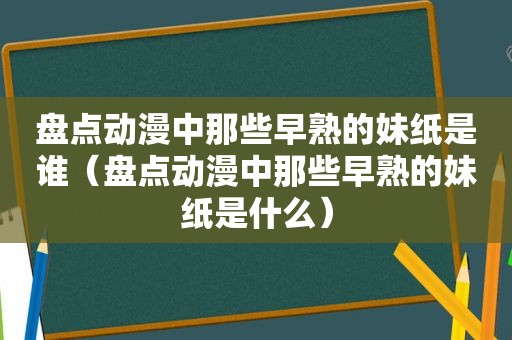 盘点动漫中那些早熟的妹纸是谁（盘点动漫中那些早熟的妹纸是什么）