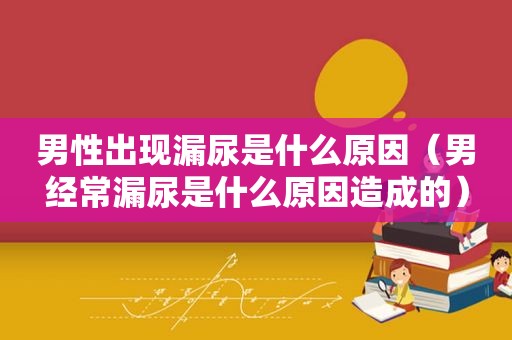 男性出现漏尿是什么原因（男经常漏尿是什么原因造成的）