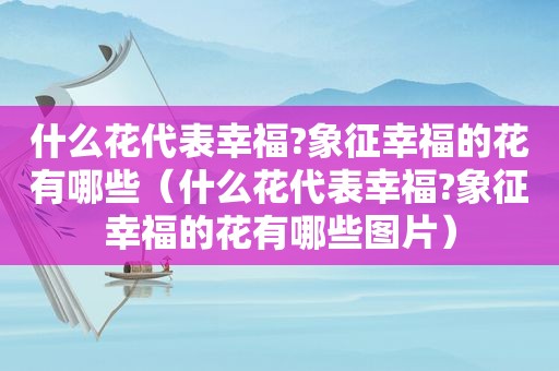 什么花代表幸福?象征幸福的花有哪些（什么花代表幸福?象征幸福的花有哪些图片）