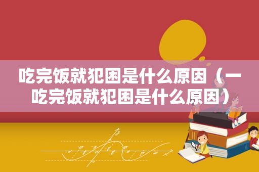 吃完饭就犯困是什么原因（一吃完饭就犯困是什么原因）