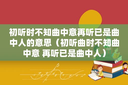 初听时不知曲中意再听已是曲中人的意思（初听曲时不知曲中意 再听已是曲中人）