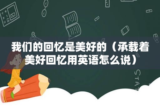 我们的回忆是美好的（承载着美好回忆用英语怎么说）