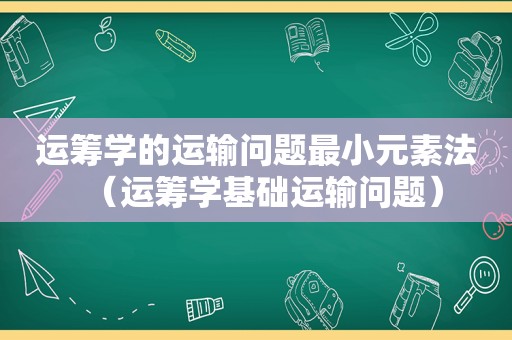 运筹学的运输问题最小元素法（运筹学基础运输问题）