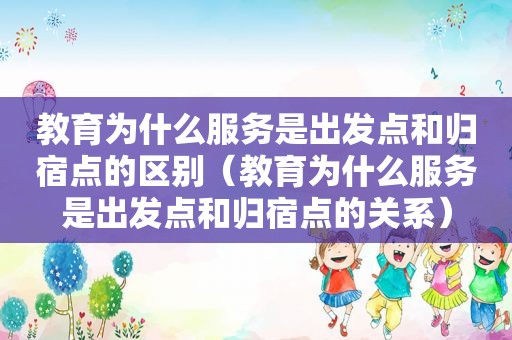 教育为什么服务是出发点和归宿点的区别（教育为什么服务是出发点和归宿点的关系）