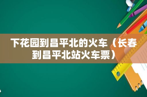 下花园到昌平北的火车（长春到昌平北站火车票）