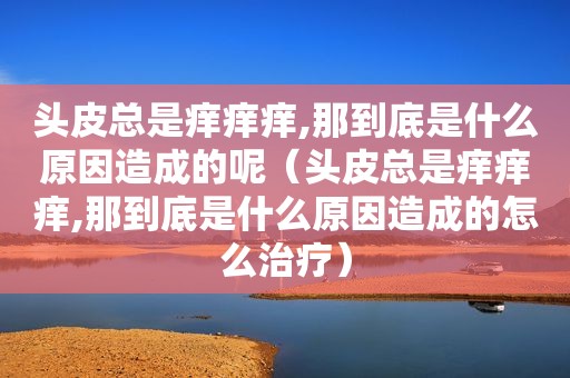 头皮总是痒痒痒,那到底是什么原因造成的呢（头皮总是痒痒痒,那到底是什么原因造成的怎么治疗）