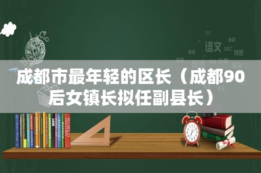 成都市最年轻的区长（成都90后女镇长拟任副县长）