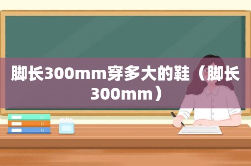 脚长300mm穿多大的鞋（脚长300mm）