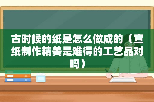 古时候的纸是怎么做成的（宣纸制作精美是难得的工艺品对吗）