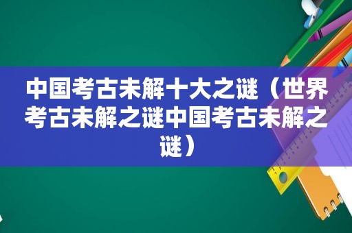 中国考古未解十大之谜（世界考古未解之谜中国考古未解之谜）