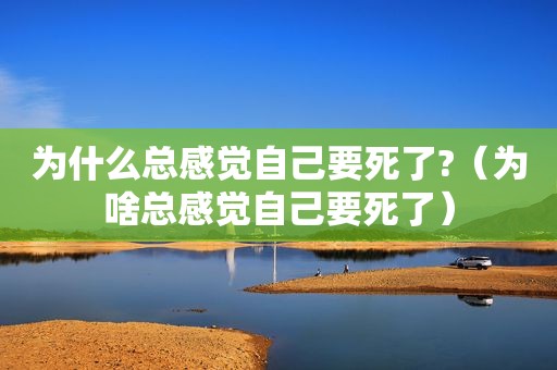 为什么总感觉自己要死了?（为啥总感觉自己要死了）