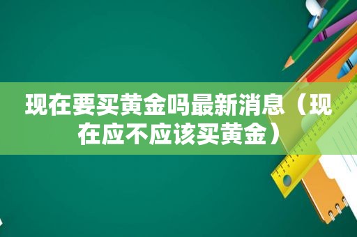 现在要买黄金吗最新消息（现在应不应该买黄金）