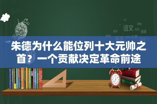 朱德为什么能位列十大元帅之首？一个贡献决定革命前途