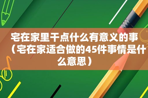 宅在家里干点什么有意义的事（宅在家适合做的45件事情是什么意思）