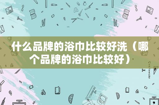 什么品牌的浴巾比较好洗（哪个品牌的浴巾比较好）