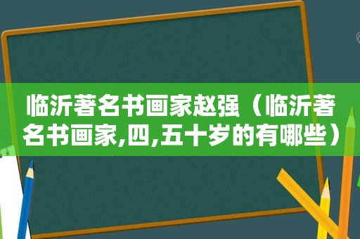 临沂著名书画家赵强（临沂著名书画家,四,五十岁的有哪些）