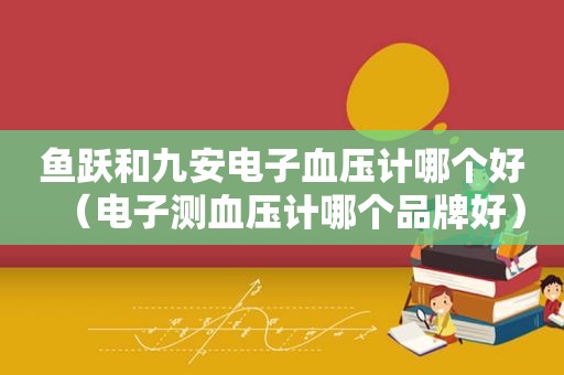 鱼跃和九安电子血压计哪个好（电子测血压计哪个品牌好）