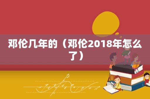 邓伦几年的（邓伦2018年怎么了）