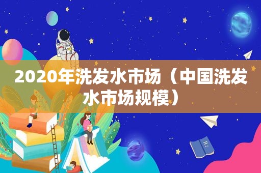 2020年洗发水市场（中国洗发水市场规模）